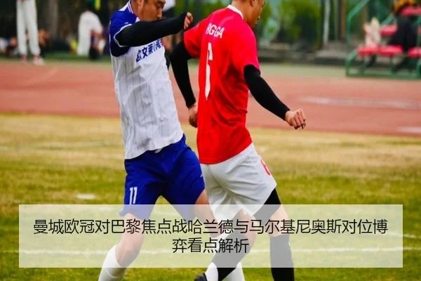曼城欧冠对巴黎焦点战哈兰德与马尔基尼奥斯对位博弈看点解析