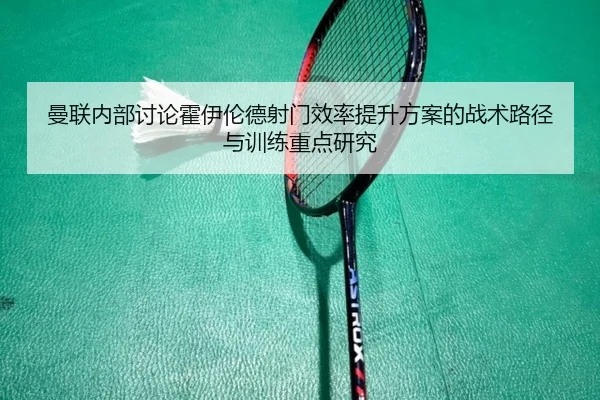 曼联内部讨论霍伊伦德射门效率提升方案的战术路径与训练重点研究