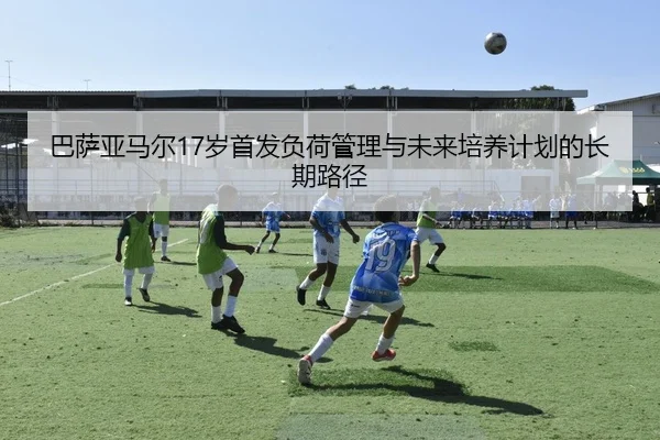 巴萨亚马尔17岁首发负荷管理与未来培养计划的长期路径