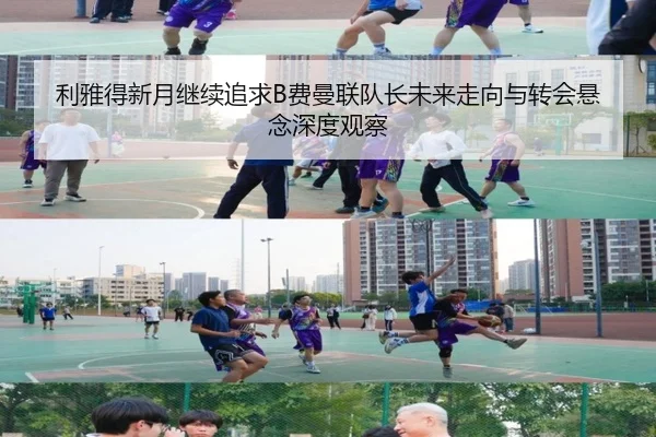 利雅得新月继续追求B费曼联队长未来走向与转会悬念深度观察